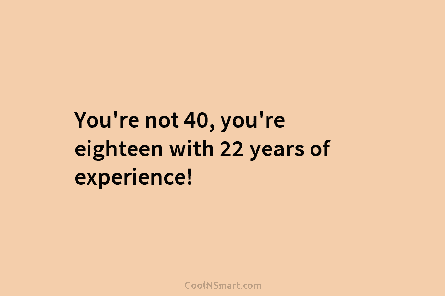 You’re not 40, you’re eighteen with 22 years of experience!