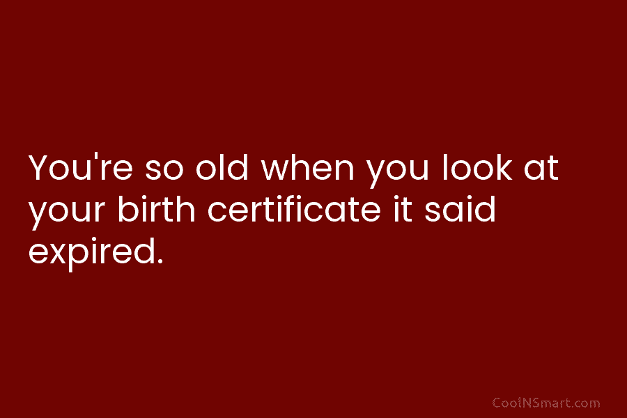 You’re so old when you look at your birth certificate it said expired.