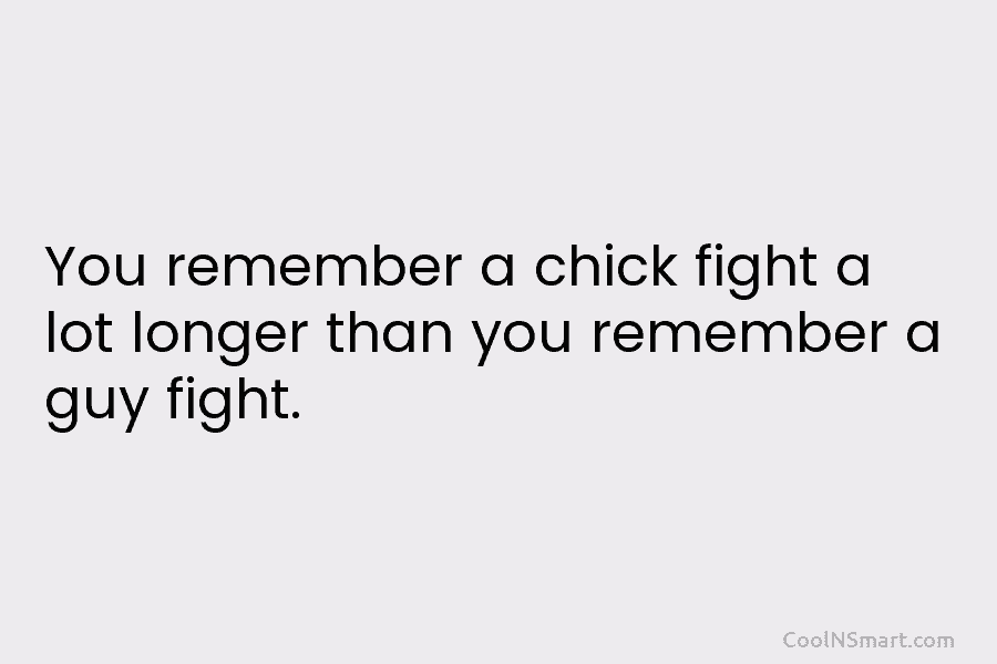 You remember a chick fight a lot longer than you remember a guy fight.