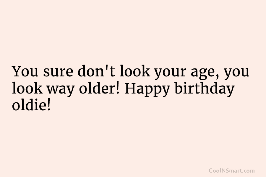 You sure don’t look your age, you look way older! Happy birthday oldie!