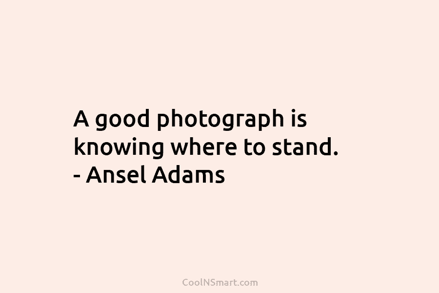 A good photograph is knowing where to stand. – Ansel Adams