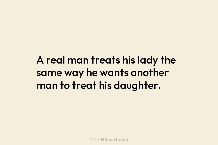 A real man treats his lady the same way he wants another man to treat his daughter.