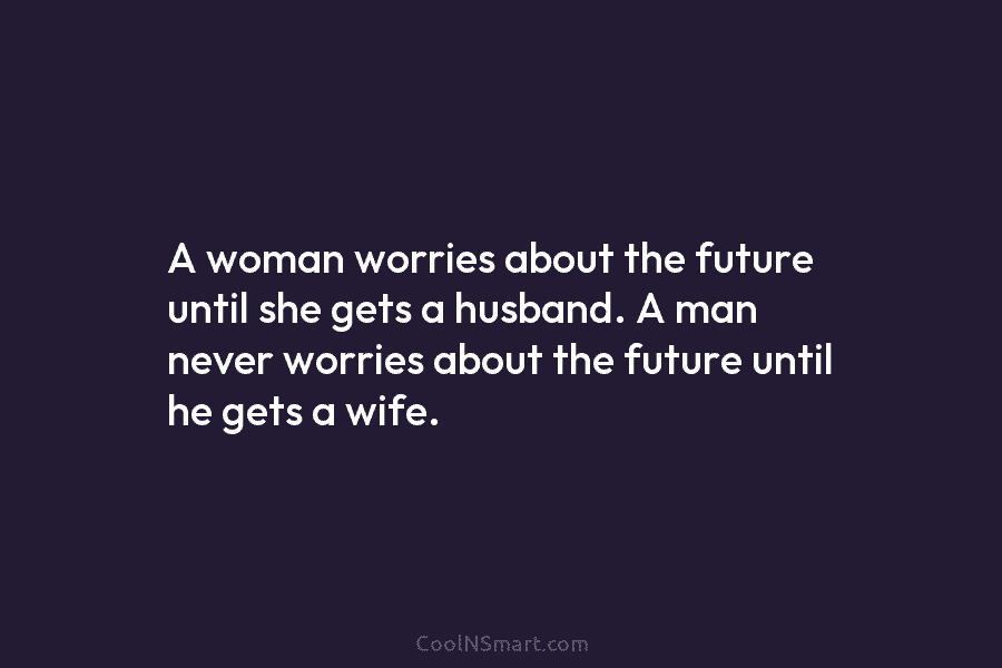 A woman worries about the future until she gets a husband. A man never worries about the future until he...