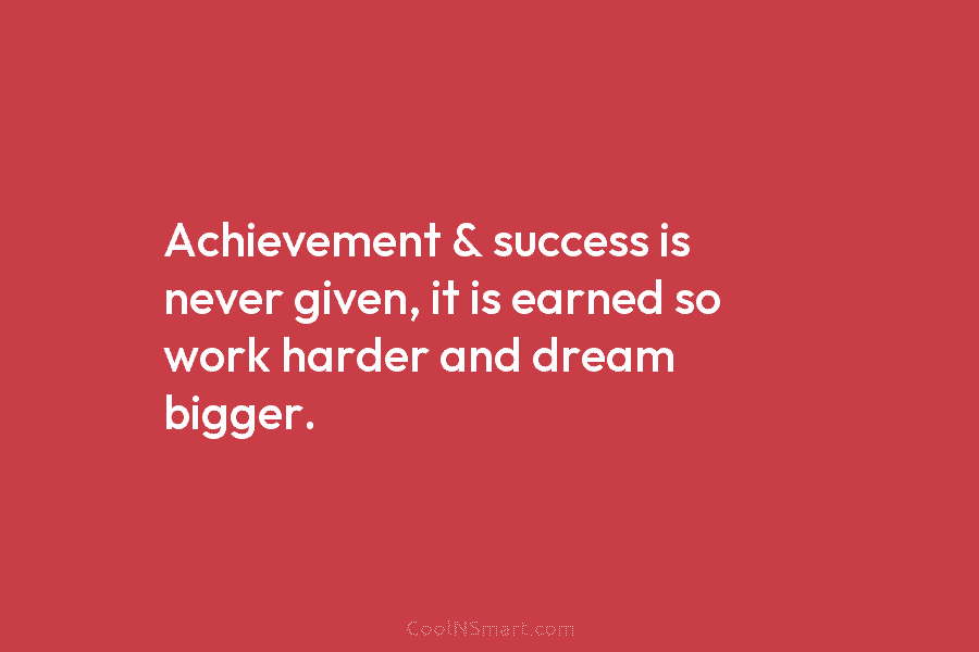 Achievement & success is never given, it is earned so work harder and dream bigger.