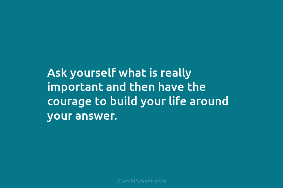 Ask yourself what is really important and then have the courage to build your life around your answer.