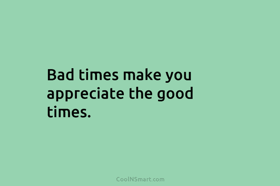 Bad times make you appreciate the good times.