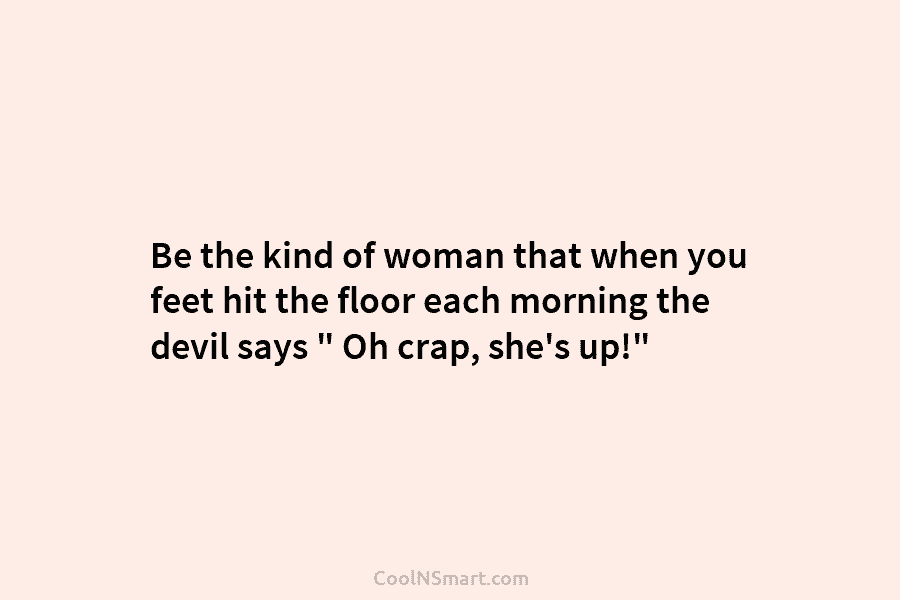 Be the kind of woman that when you feet hit the floor each morning the devil says ” Oh crap,...