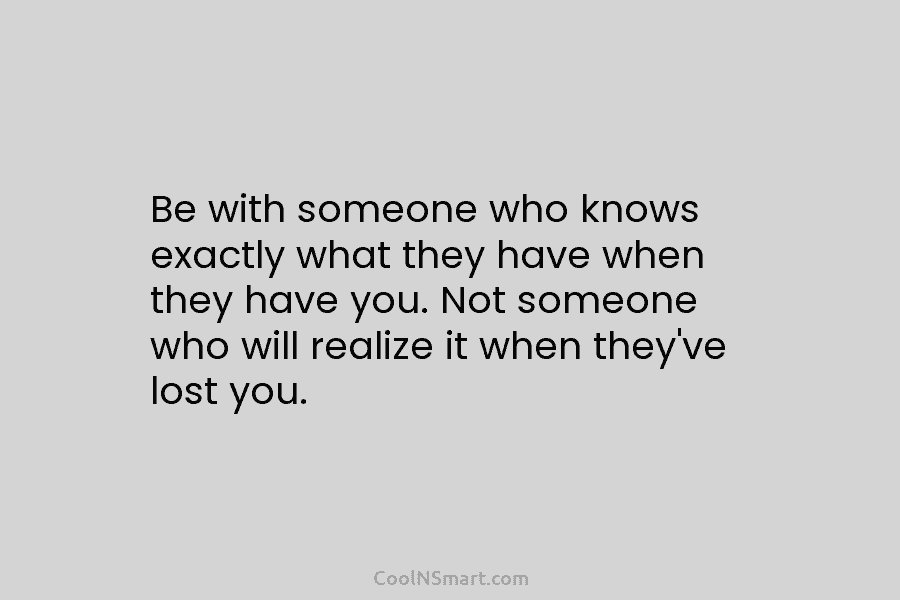 Be with someone who knows exactly what they have when they have you. Not someone...