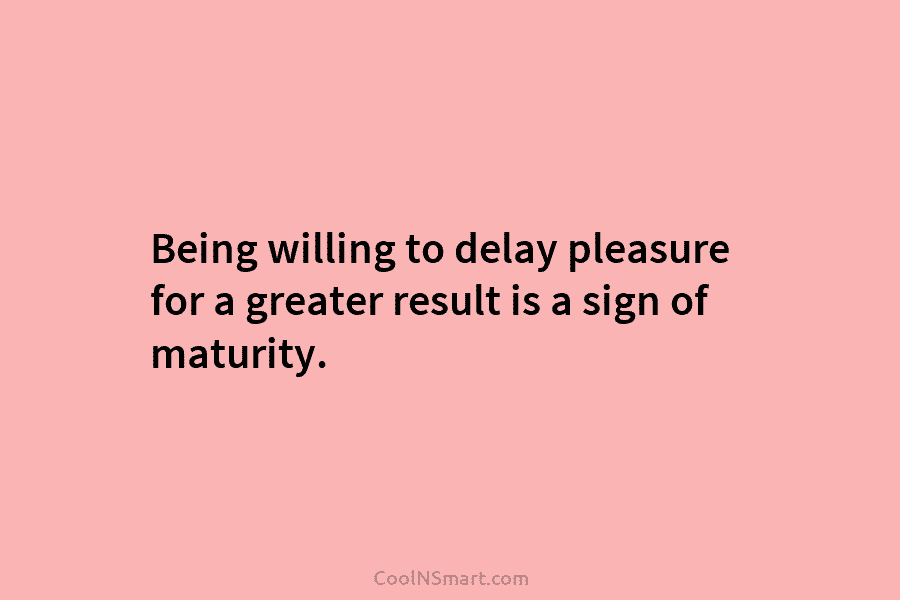 Being willing to delay pleasure for a greater result is a sign of maturity.