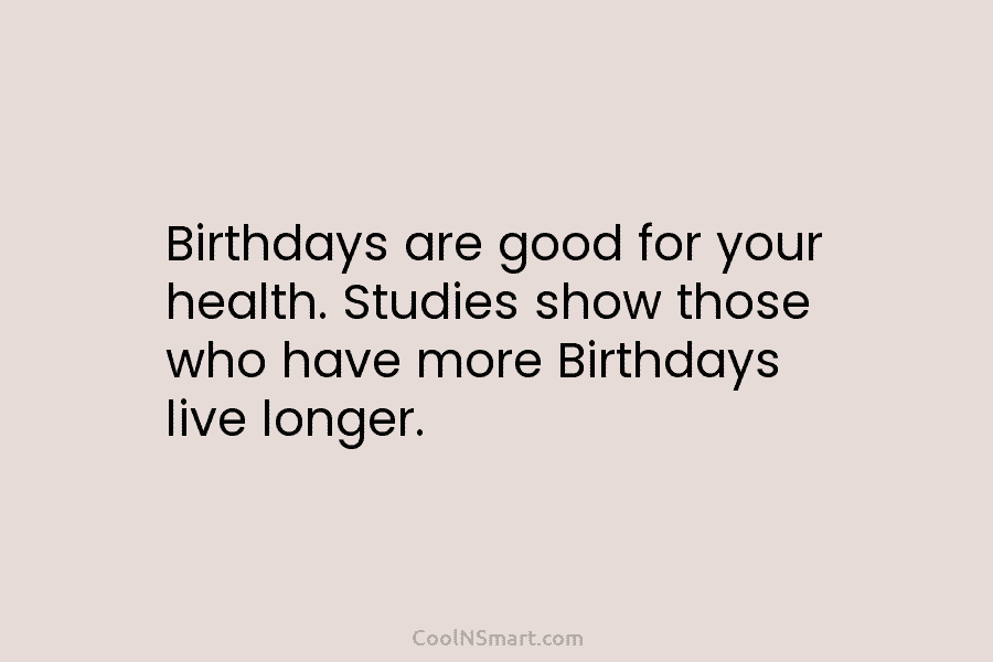 Birthdays are good for your health. Studies show those who have more Birthdays live longer.