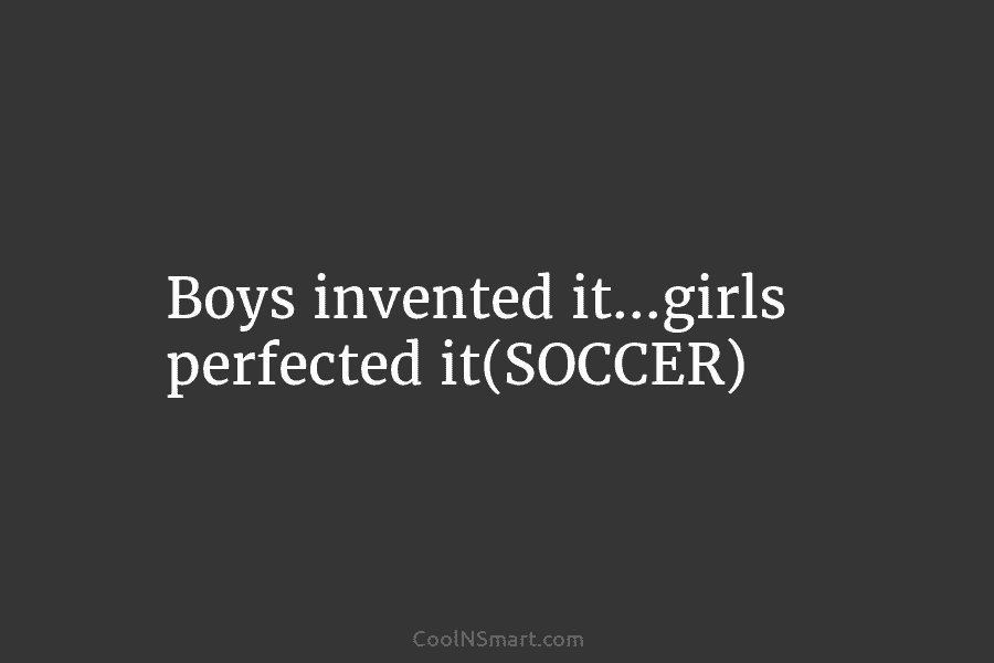 Boys invented it…girls perfected it(SOCCER)