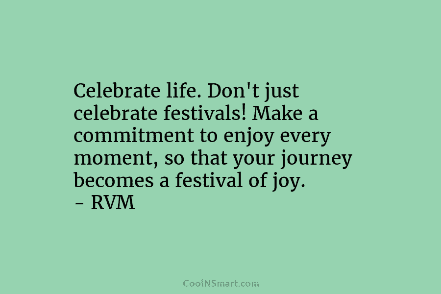 Celebrate life. Don’t just celebrate festivals! Make a commitment to enjoy every moment, so that your journey becomes a festival...