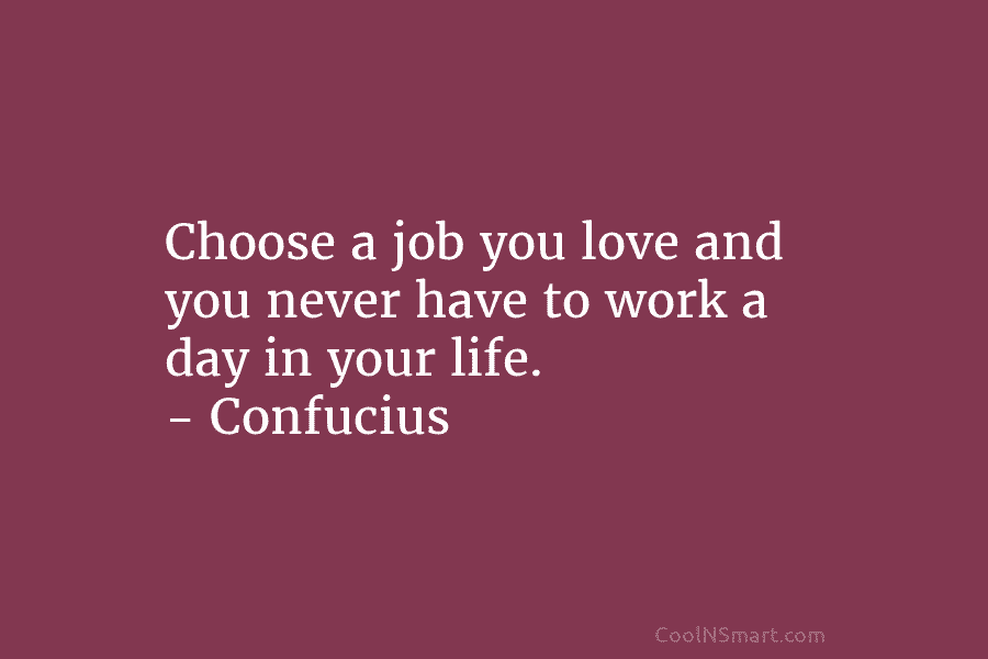 Choose a job you love and you never have to work a day in your life. – Confucius
