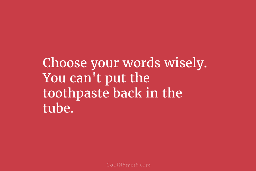 Choose your words wisely. You can’t put the toothpaste back in the tube.