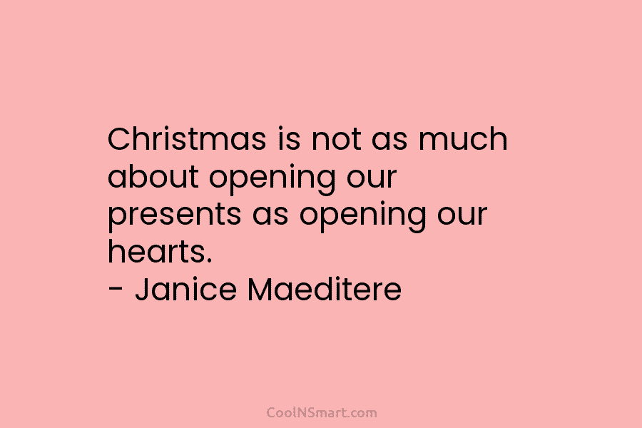 Christmas is not as much about opening our presents as opening our hearts. – Janice Maeditere
