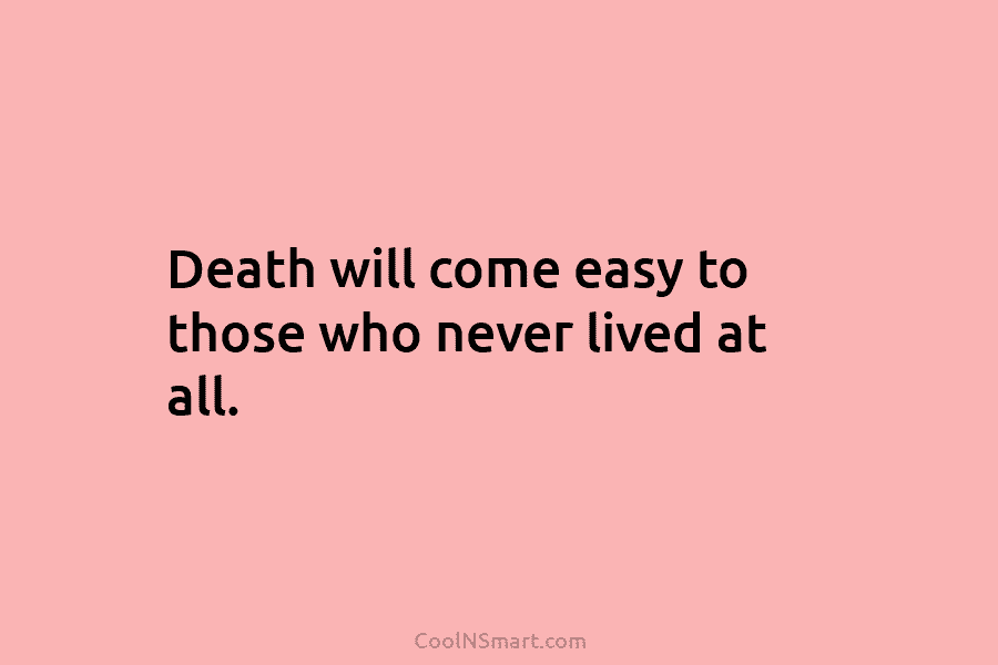 Death will come easy to those who never lived at all.