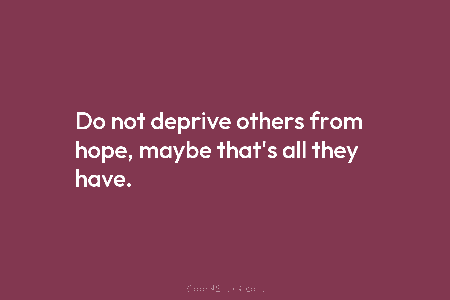 Do not deprive others from hope, maybe that’s all they have.