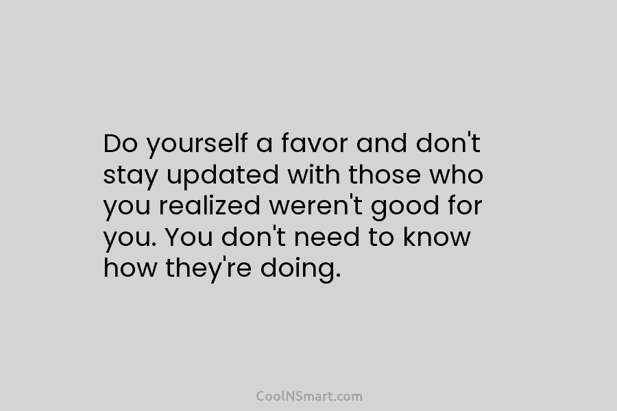 Do yourself a favor and don’t stay updated with those who you realized weren’t good for you. You don’t need...