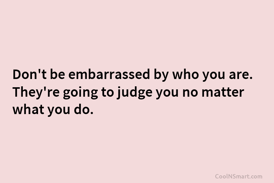 Don’t be embarrassed by who you are. They’re going to judge you no matter what you do.