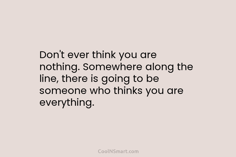 Don’t ever think you are nothing. Somewhere along the line, there is going to be...