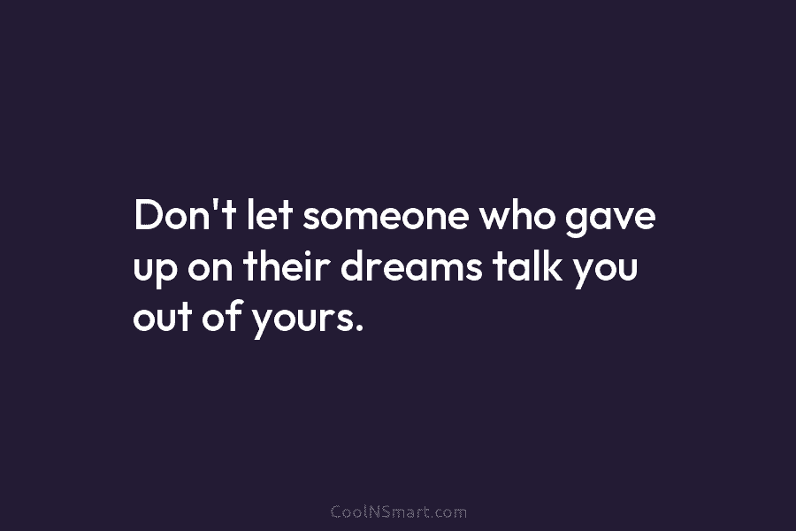Don’t let someone who gave up on their dreams talk you out of yours.