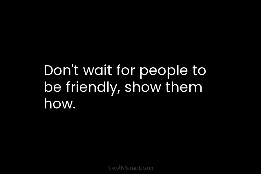 Don’t wait for people to be friendly, show them how.