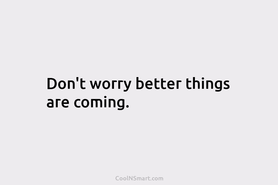 Don’t worry better things are coming.