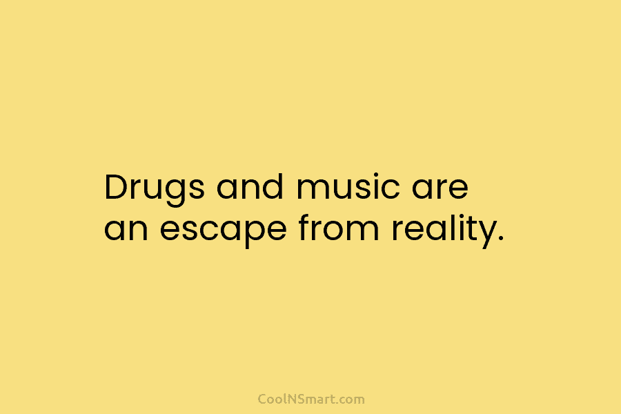 Drugs and music are an escape from reality.