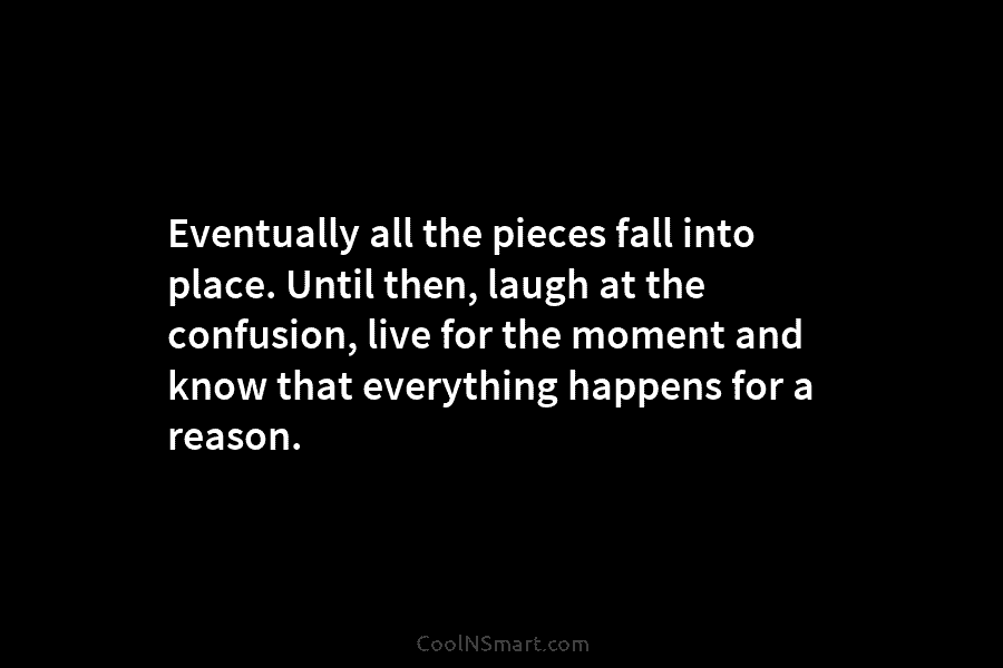 Eventually all the pieces fall into place. Until then, laugh at the confusion, live for the moment and know that...