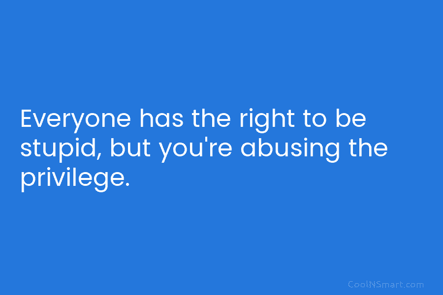 Everyone has the right to be stupid, but you’re abusing the privilege.