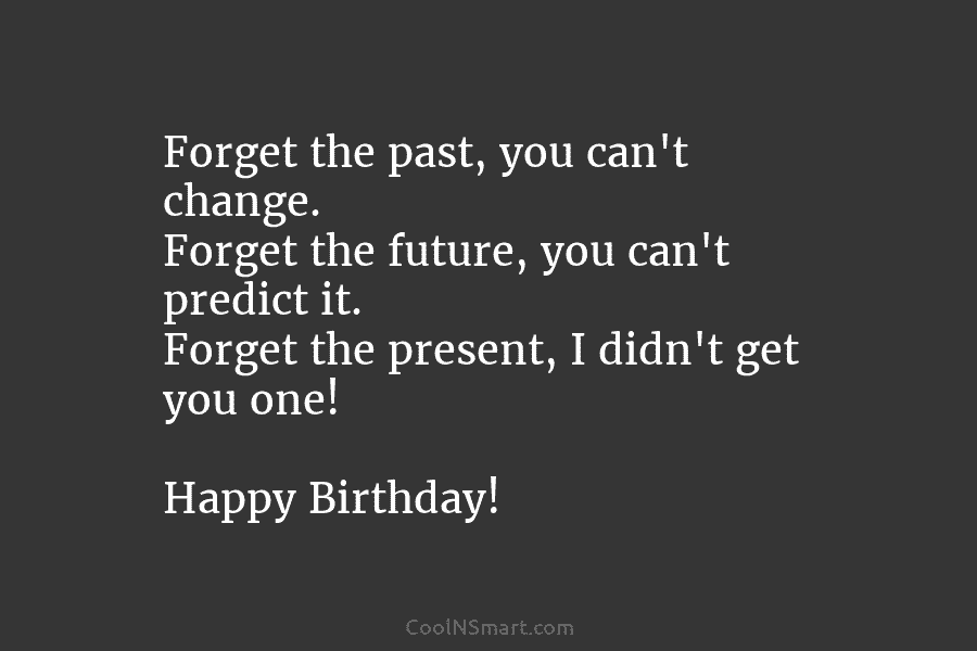 Forget the past, you can’t change. Forget the future, you can’t predict it. Forget the present, I didn’t get you...