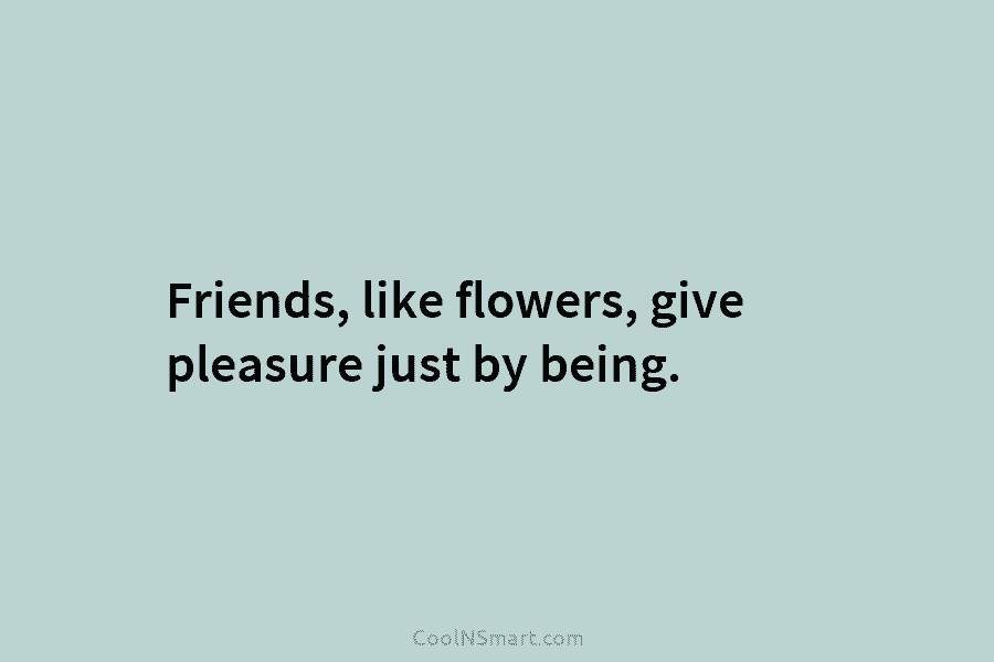 Friends, like flowers, give pleasure just by being.