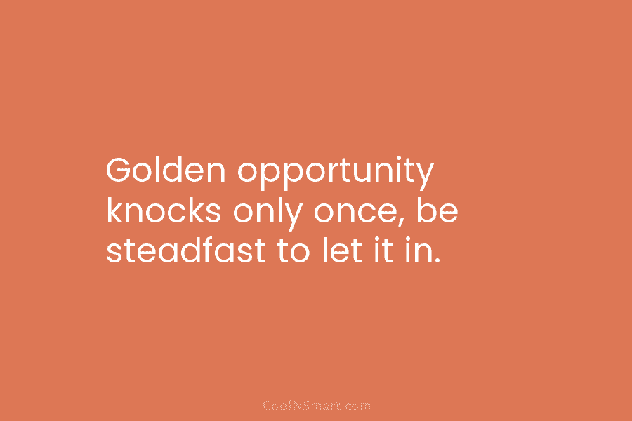 Golden opportunity knocks only once, be steadfast to let it in.