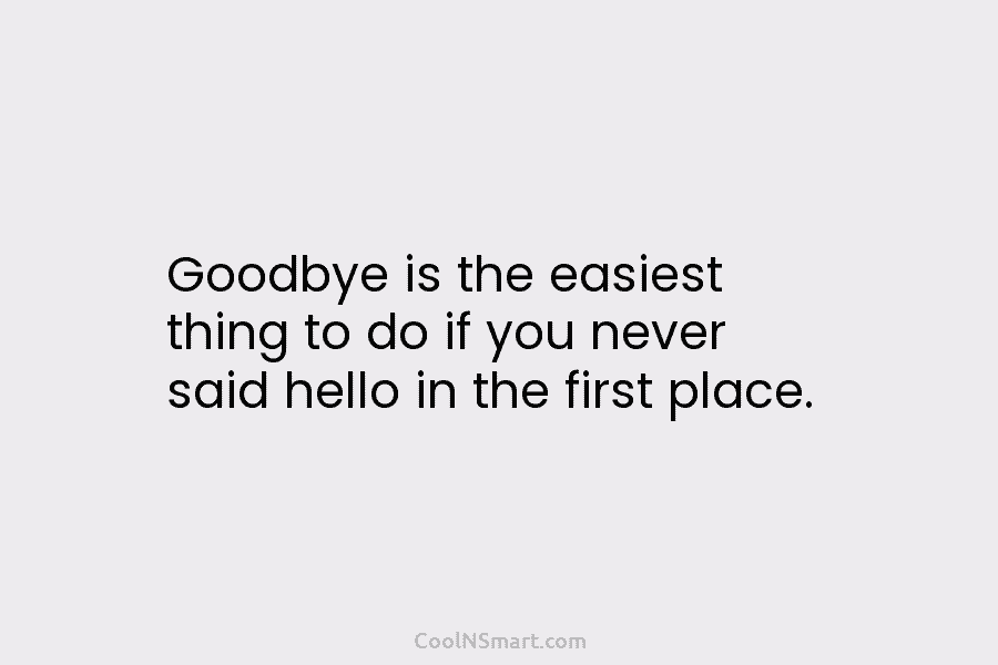 Goodbye is the easiest thing to do if you never said hello in the first...