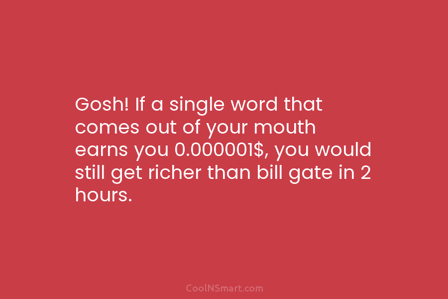 Gosh! If a single word that comes out of your mouth earns you 0.000001$, you would still get richer than...