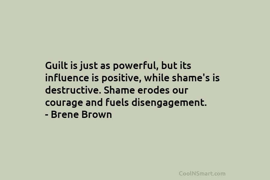 Guilt is just as powerful, but its influence is positive, while shame’s is destructive. Shame erodes our courage and fuels...