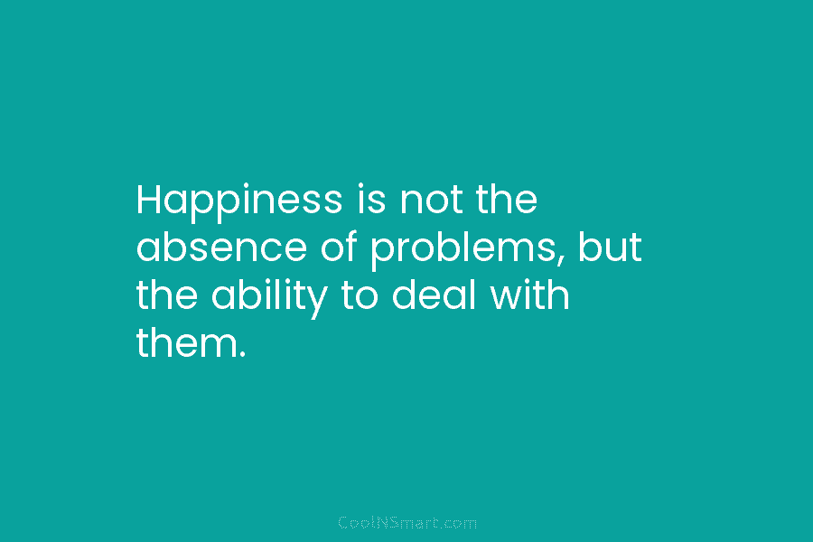 Happiness is not the absence of problems, but the ability to deal with them.