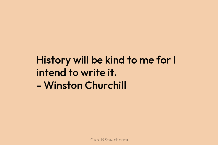 History will be kind to me for I intend to write it. – Winston Churchill