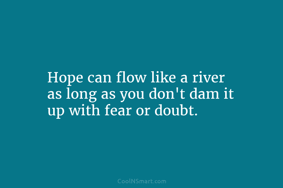 Hope can flow like a river as long as you don’t dam it up with fear or doubt.