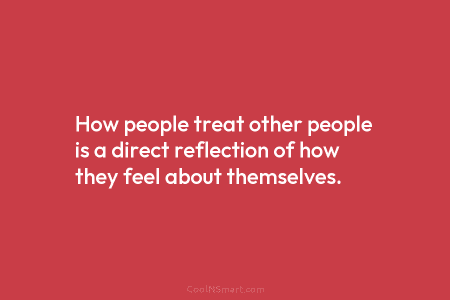 How people treat other people is a direct reflection of how they feel about themselves.