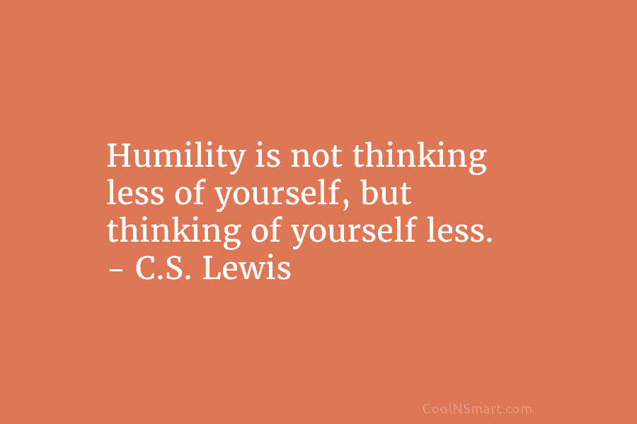 Humility is not thinking less of yourself, but thinking of yourself less. – C.S. Lewis