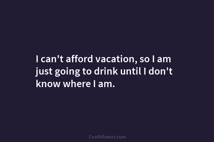 I can’t afford vacation, so I am just going to drink until I don’t know...