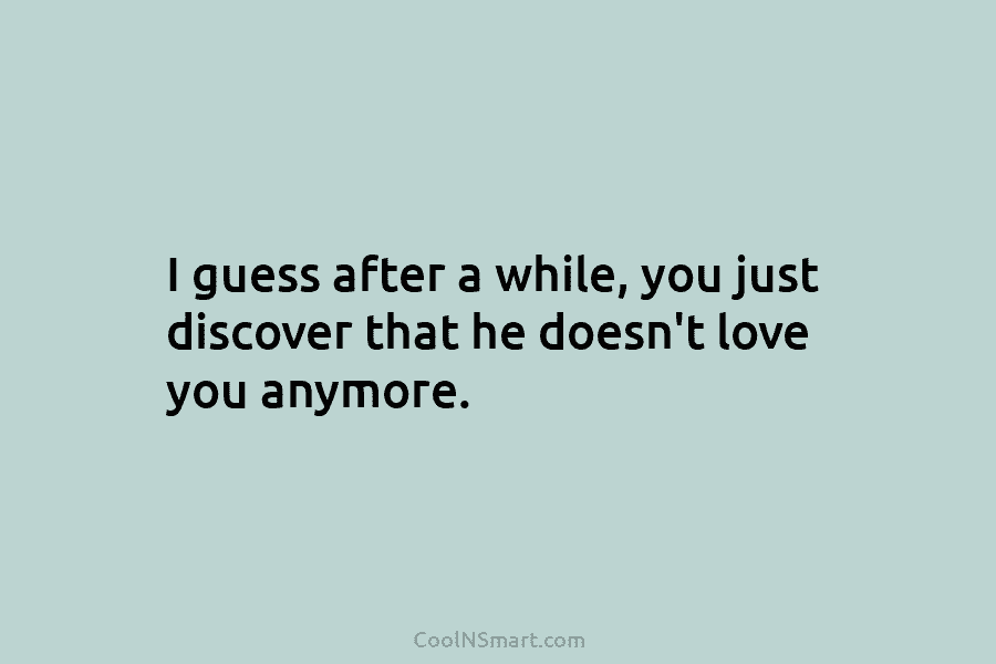 I guess after a while, you just discover that he doesn’t love you anymore.