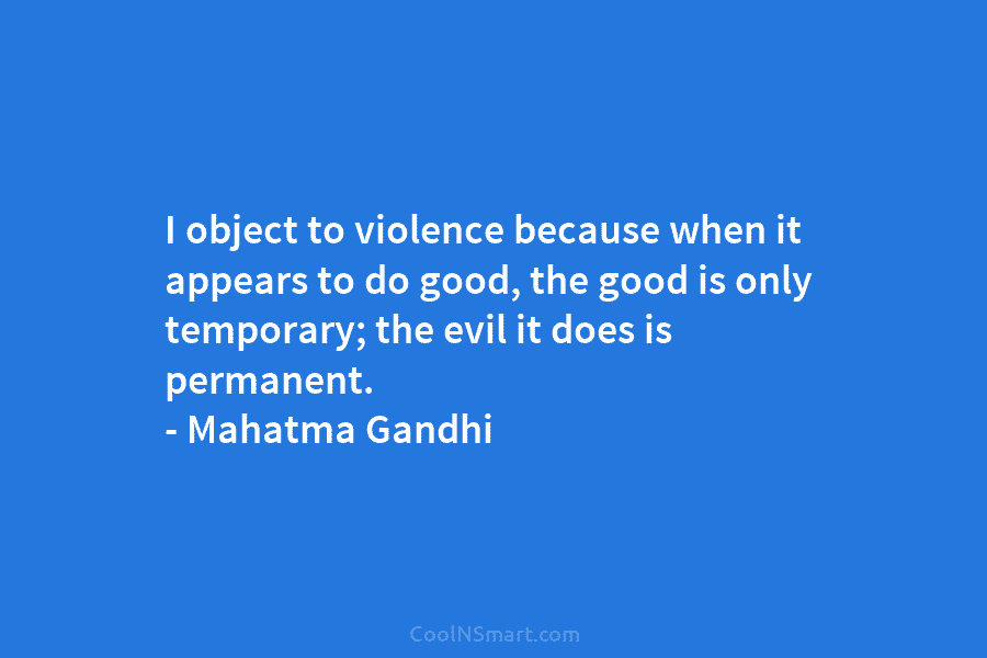 I object to violence because when it appears to do good, the good is only temporary; the evil it does...