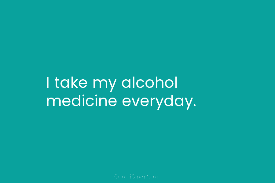 I take my alcohol medicine everyday.