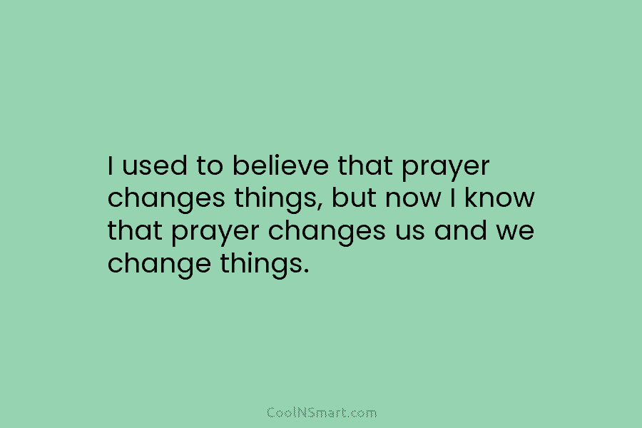 I used to believe that prayer changes things, but now I know that prayer changes us and we change things.