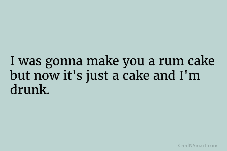 I was gonna make you a rum cake but now it’s just a cake and I’m drunk.