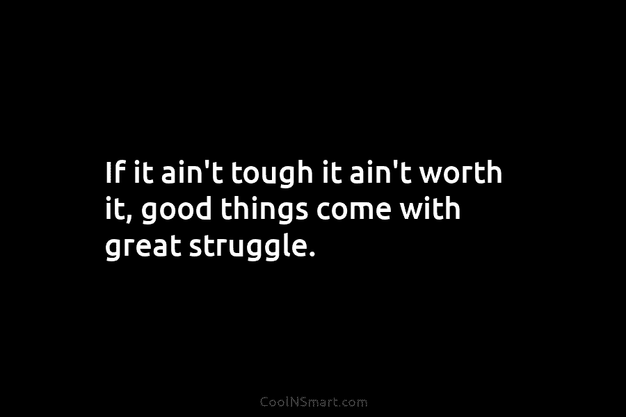 If it ain’t tough it ain’t worth it, good things come with great struggle.