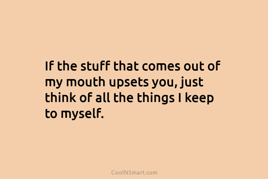 If the stuff that comes out of my mouth upsets you, just think of all the things I keep to...