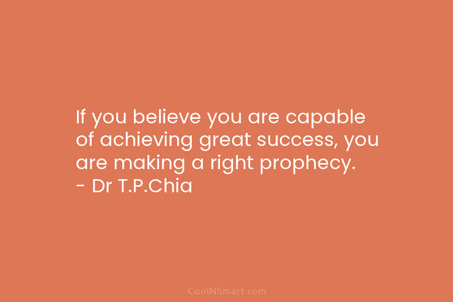 If you believe you are capable of achieving great success, you are making a right prophecy. – Dr T.P.Chia